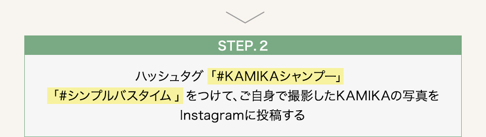  step2 ハッシュタグ「#KAMIKAシャンプー」「#シンプルバスタイム」をつけて、ご自身で撮影したKAMIKAの写真をInstagramに投稿する